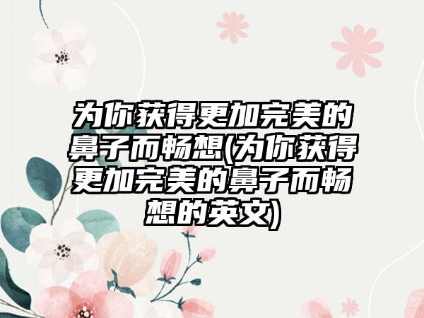 为你获得更加理想的鼻子而畅想(为你获得更加理想的鼻子而畅想的英文)