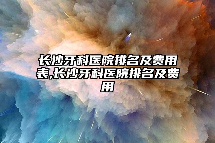 长沙牙科医院排名及费用表,长沙牙科医院排名及费用