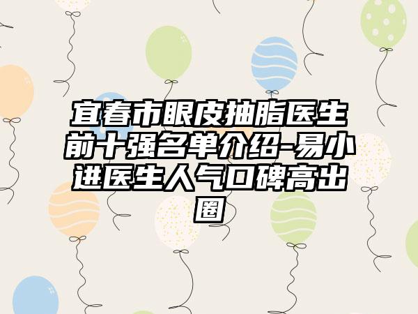 宜春市眼皮抽脂医生前十强名单介绍-易小进医生人气口碑高出圈