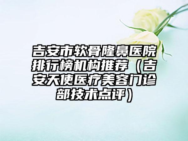 吉安市软骨隆鼻医院排行榜机构推荐（吉安天使医疗美容门诊部技术点评）