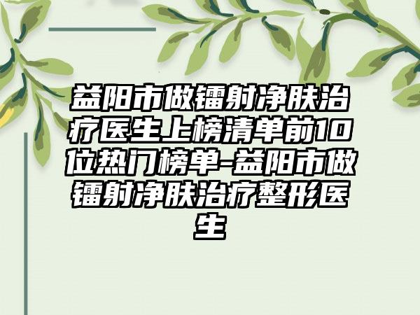 益阳市做镭射净肤治疗医生上榜清单前10位热门榜单-益阳市做镭射净肤治疗整形医生