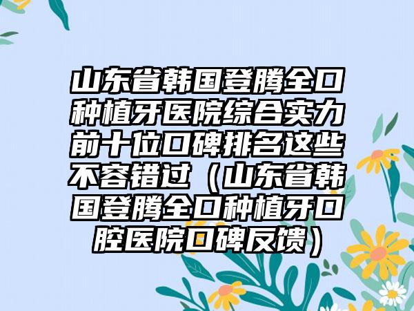 山东省韩国登腾全口种植牙医院综合实力前十位口碑排名这些不容错过（山东省韩国登腾全口种植牙口腔医院口碑反馈）