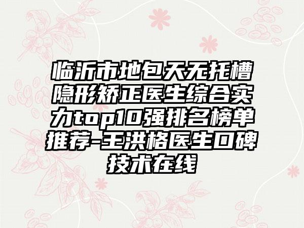 临沂市地包天无托槽隐形矫正医生综合实力top10强排名榜单推荐-王洪格医生口碑技术在线