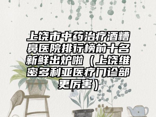 上饶市中药治疗酒糟鼻医院排行榜前十名新鲜出炉啦（上饶维密多利亚医疗门诊部更厉害）