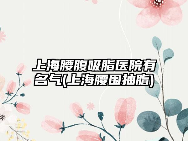 上海腰腹吸脂医院有名气(上海腰围抽脂)