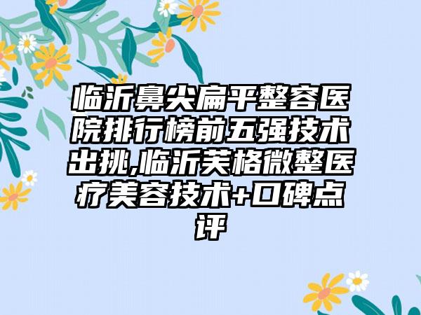 临沂鼻尖扁平整容医院排行榜前五强技术出挑,临沂芙格微整医疗美容技术+口碑点评