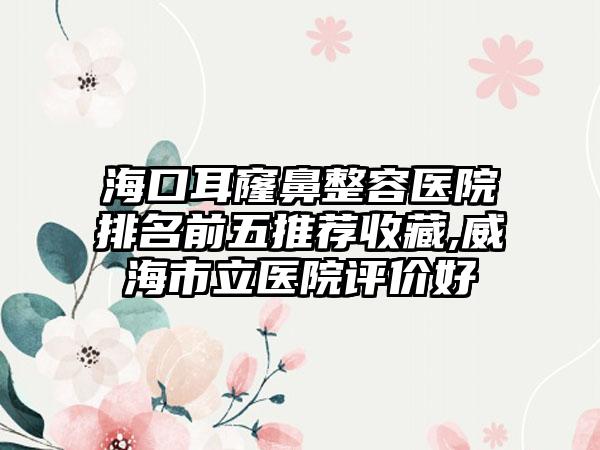 海口耳窿鼻整容医院排名前五推荐收藏,威海市立医院评价好