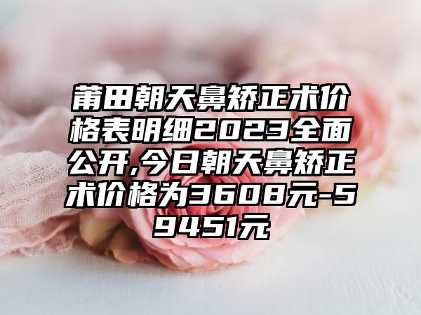 莆田朝天鼻矫正术价格表明细2023多面公开,今日朝天鼻矫正术价格为3608元-59451元