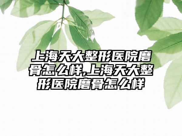 上海天大整形医院磨骨怎么样,上海天大整形医院磨骨怎么样