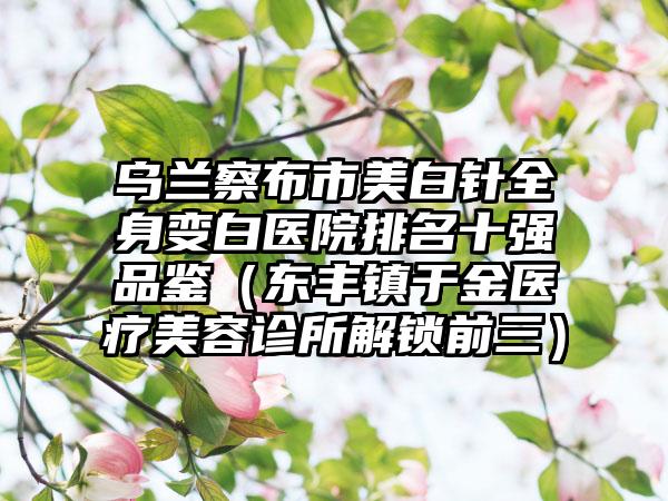 乌兰察布市美白针全身变白医院排名十强品鉴（东丰镇于金医疗美容诊所解锁前三）