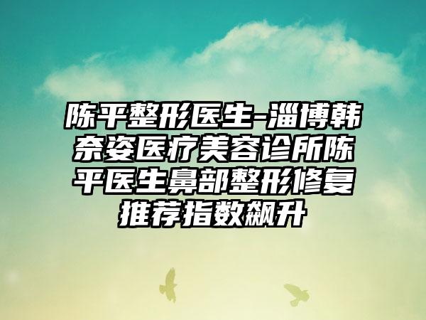 陈平整形医生-淄博韩奈姿医疗美容诊所陈平医生鼻部整形修复推荐指数飙升