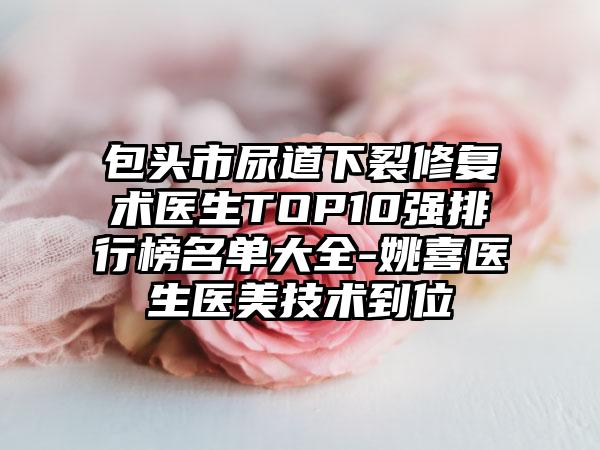 包头市尿道下裂修复术医生TOP10强排行榜名单大全-姚喜医生医美技术到位