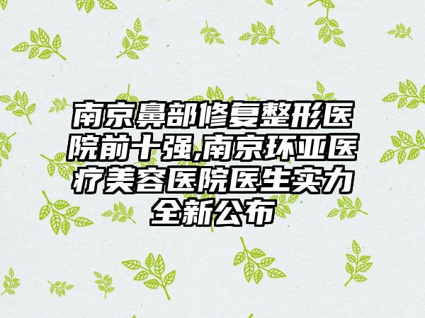 南京鼻部修复整形医院前十强,南京环亚医疗美容医院医生实力全新公布