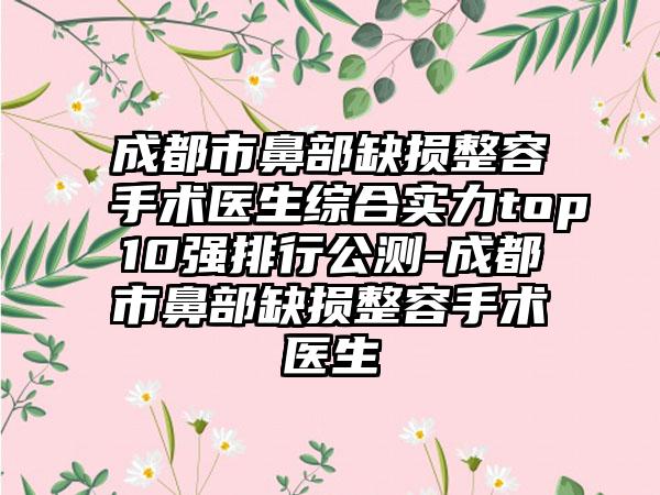 成都市鼻部缺损整容手术医生综合实力top10强排行公测-成都市鼻部缺损整容手术医生