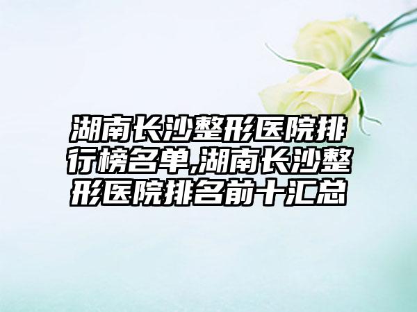 湖南长沙整形医院排行榜名单,湖南长沙整形医院排名前十汇总