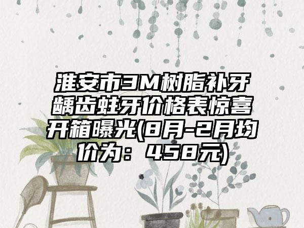 淮安市3M树脂补牙龋齿蛀牙价格表惊喜开箱曝光(8月-2月均价为：458元)