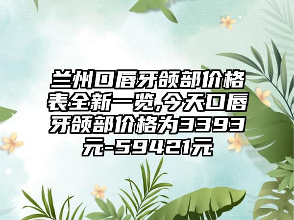 兰州口唇牙颌部价格表全新一览,今天口唇牙颌部价格为3393元-59421元