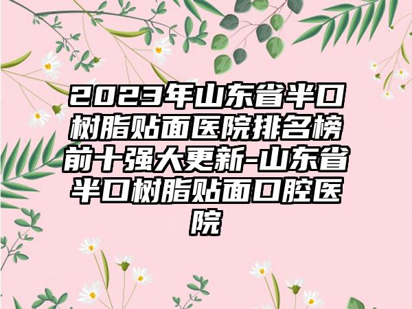 2023年山东省半口树脂贴面医院排名榜前十强大更新-山东省半口树脂贴面口腔医院