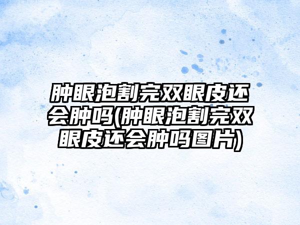 肿眼泡割完双眼皮还会肿吗(肿眼泡割完双眼皮还会肿吗图片)