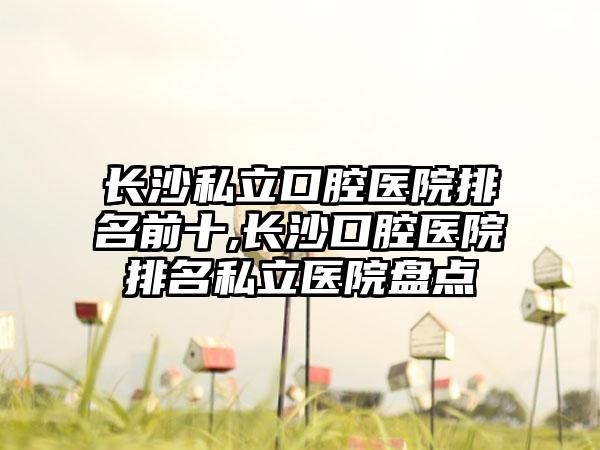 长沙私立口腔医院排名前十,长沙口腔医院排名私立医院盘点