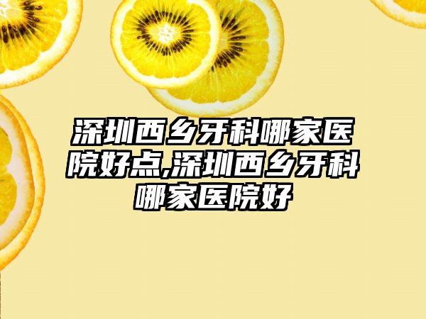 深圳西乡牙科哪家医院好点,深圳西乡牙科哪家医院好