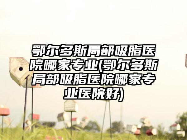 鄂尔多斯局部吸脂医院哪家正规(鄂尔多斯局部吸脂医院哪家正规医院好)