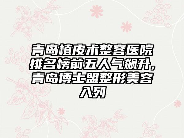 青岛植皮术整容医院排名榜前五人气飙升,青岛博士盟整形美容入列