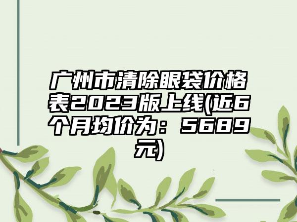 广州市清除眼袋价格表2023版上线(近6个月均价为：5689元)