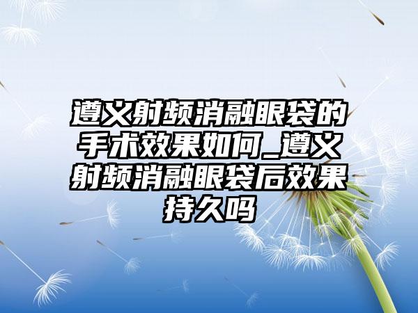 遵义射频消融眼袋的手术成果如何_遵义射频消融眼袋后成果持久吗