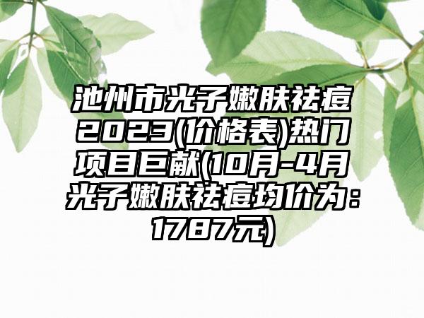 池州市光子嫩肤祛痘2023(价格表)热门项目巨献(10月-4月光子嫩肤祛痘均价为：1787元)