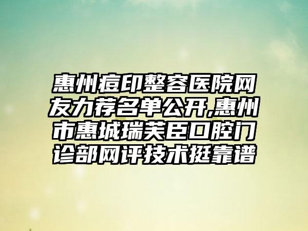 惠州痘印整容医院网友力荐名单公开,惠州市惠城瑞芙臣口腔门诊部网评技术挺靠谱