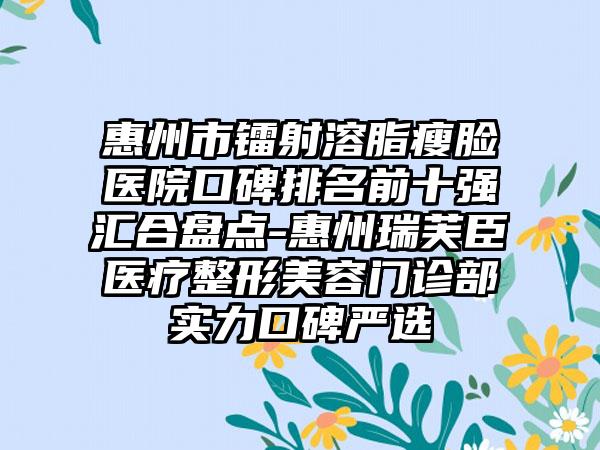 惠州市镭射溶脂瘦脸医院口碑排名前十强汇合盘点-惠州瑞芙臣医疗整形美容门诊部实力口碑严选