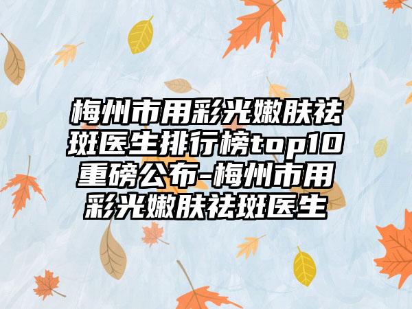 梅州市用彩光嫩肤祛斑医生排行榜top10重磅公布-梅州市用彩光嫩肤祛斑医生