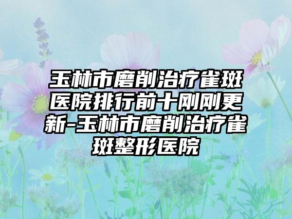 玉林市磨削治疗雀斑医院排行前十刚刚更新-玉林市磨削治疗雀斑整形医院