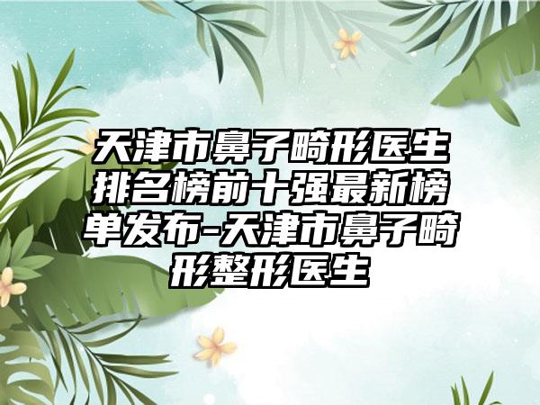 天津市鼻子畸形医生排名榜前十强非常新榜单发布-天津市鼻子畸形整形医生