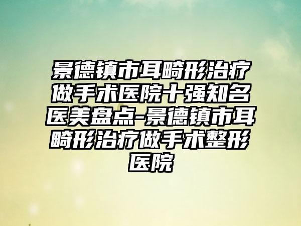 景德镇市耳畸形治疗做手术医院十强有名医美盘点-景德镇市耳畸形治疗做手术整形医院