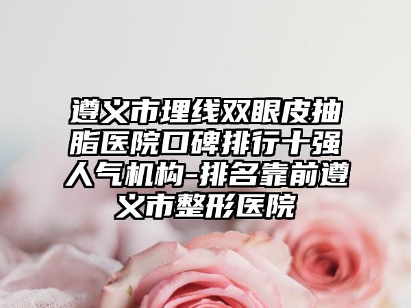 遵义市埋线双眼皮抽脂医院口碑排行十强人气机构-排名靠前遵义市整形医院