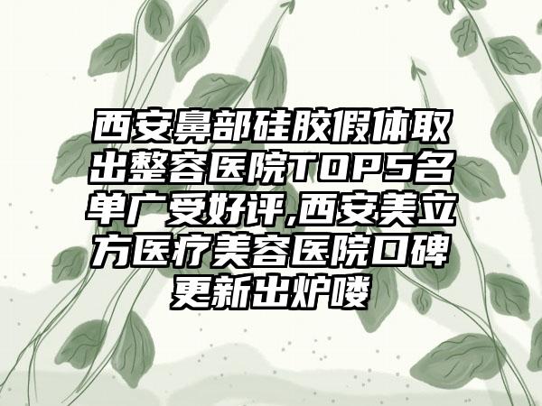 西安鼻部硅胶假体取出整容医院TOP5名单广受好评,西安美立方医疗美容医院口碑更新出炉喽