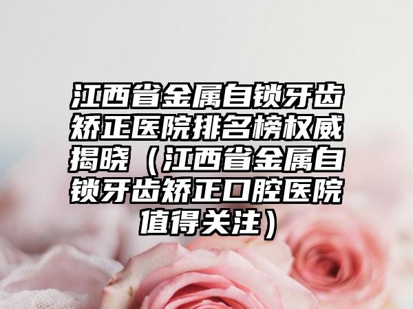 江西省金属自锁牙齿矫正医院排名榜权威揭晓（江西省金属自锁牙齿矫正口腔医院值得关注）