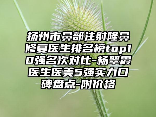 扬州市鼻部注射隆鼻修复医生排名榜top10强名次对比-杨翠霞医生医美5强实力口碑盘点-附价格