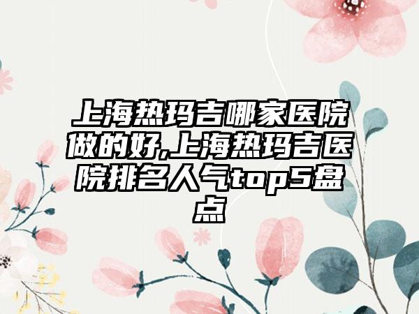 上海热玛吉哪家医院做的好,上海热玛吉医院排名人气top5盘点