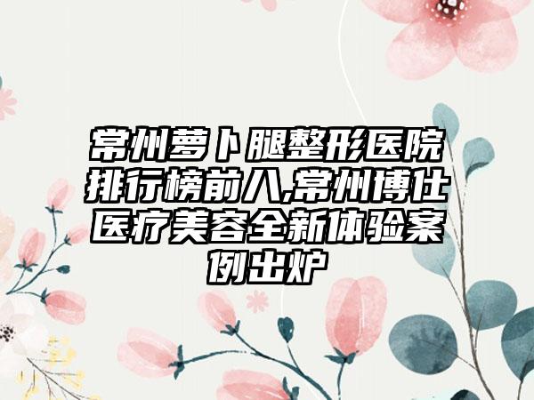 常州萝卜腿整形医院排行榜前八,常州博仕医疗美容全新体验实例出炉