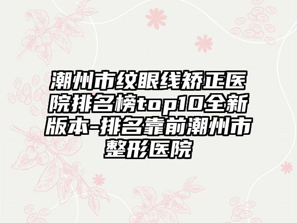 潮州市纹眼线矫正医院排名榜top10全新版本-排名靠前潮州市整形医院