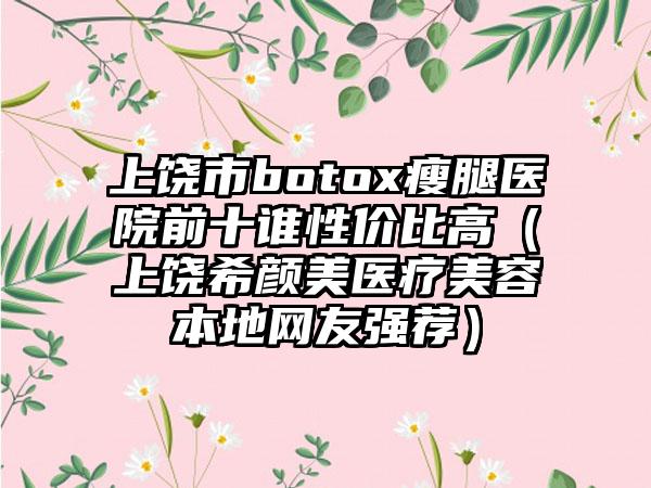 上饶市botox瘦腿医院前十谁性价比高（上饶希颜美医疗美容本地网友强荐）