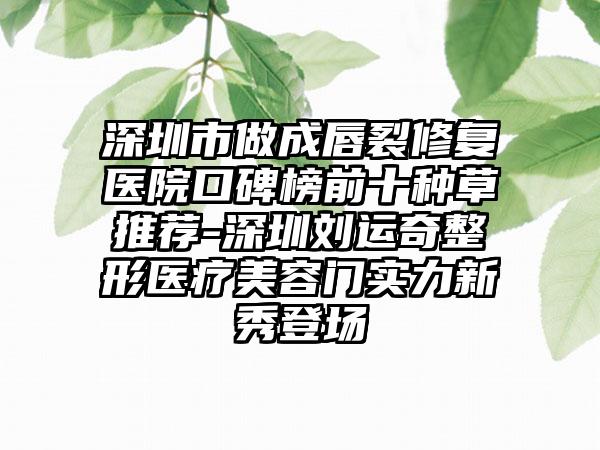 深圳市做成唇裂修复医院口碑榜前十种草推荐-深圳刘运奇整形医疗美容门实力新秀登场