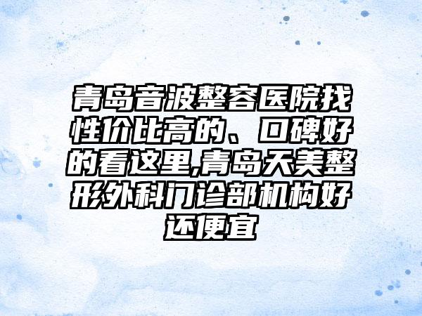 青岛音波整容医院找性价比高的、口碑好的看这里,青岛天美整形外科门诊部机构好还便宜