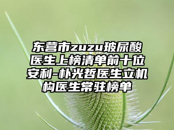 东营市zuzu玻尿酸医生上榜清单前十位安利-朴光哲医生立机构医生常驻榜单