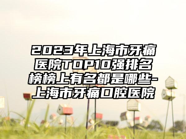 2023年上海市牙痛医院TOP10强排名榜榜上有名都是哪些-上海市牙痛口腔医院