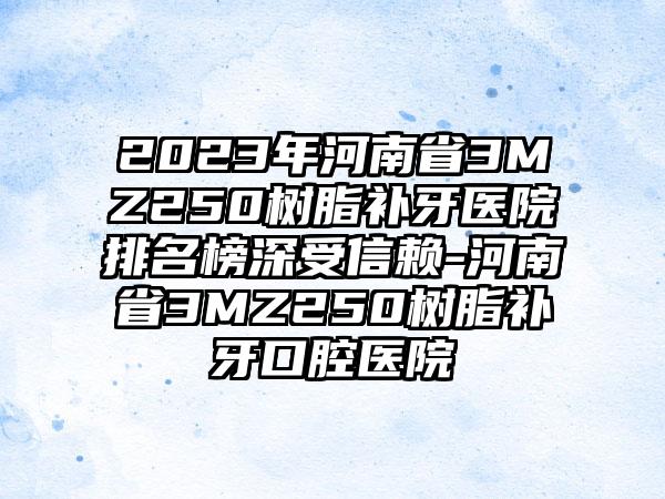 2023年河南省3MZ250树脂补牙医院排名榜深受信赖-河南省3MZ250树脂补牙口腔医院