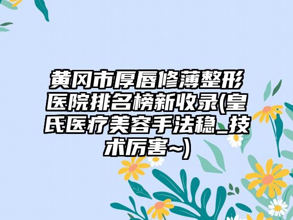 黄冈市厚唇修薄整形医院排名榜新收录(皇氏医疗美容手法稳_技术厉害~)